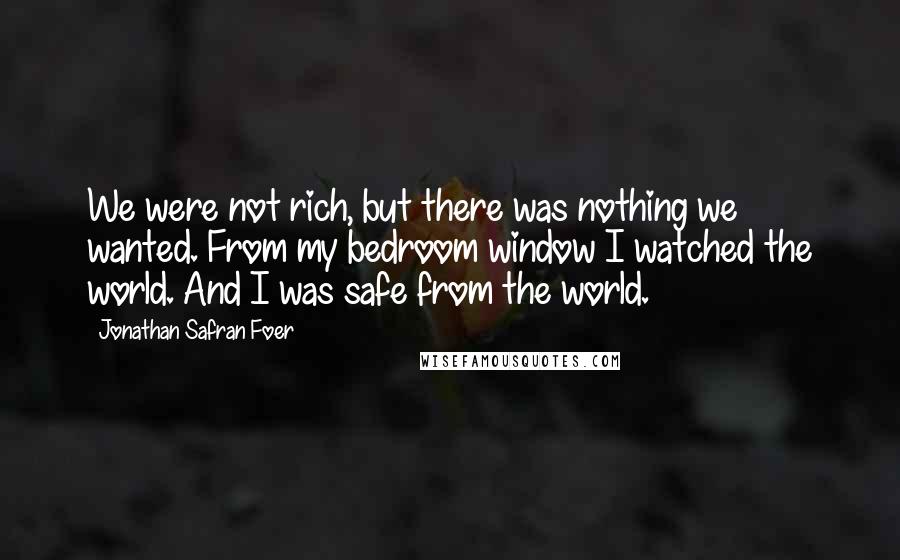 Jonathan Safran Foer Quotes: We were not rich, but there was nothing we wanted. From my bedroom window I watched the world. And I was safe from the world.