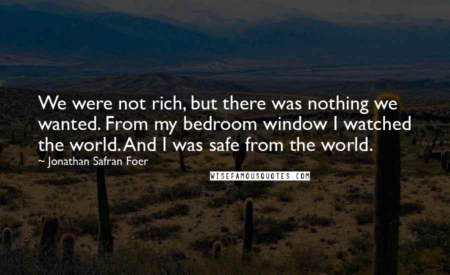 Jonathan Safran Foer Quotes: We were not rich, but there was nothing we wanted. From my bedroom window I watched the world. And I was safe from the world.