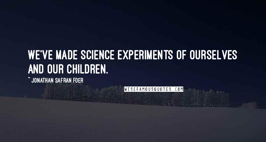 Jonathan Safran Foer Quotes: We've made science experiments of ourselves and our children.