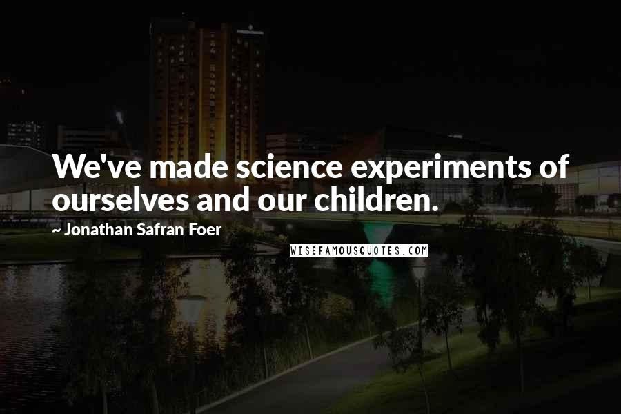 Jonathan Safran Foer Quotes: We've made science experiments of ourselves and our children.