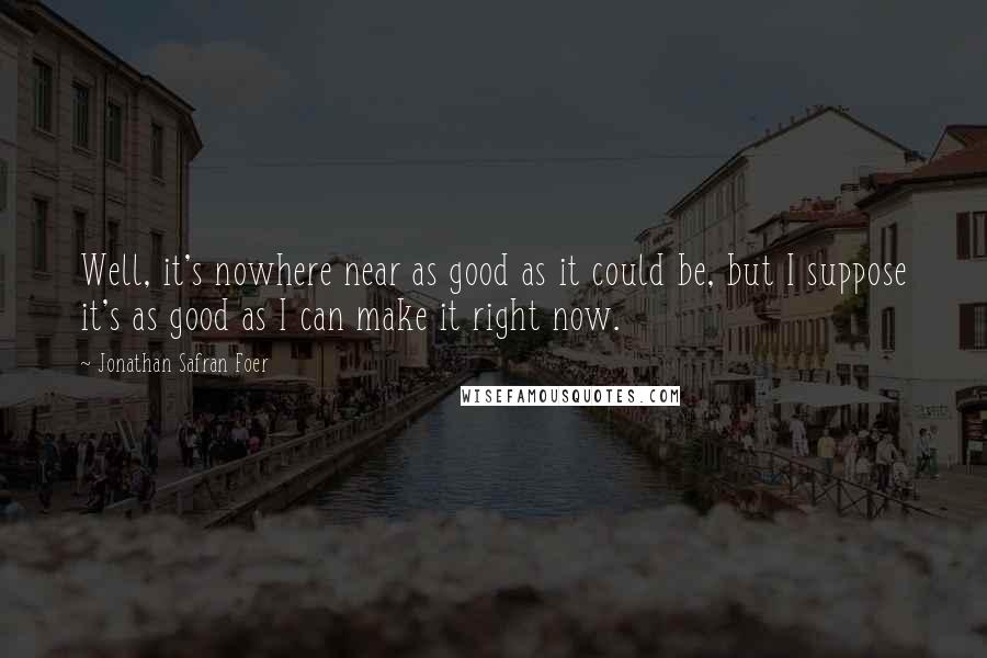 Jonathan Safran Foer Quotes: Well, it's nowhere near as good as it could be, but I suppose it's as good as I can make it right now.