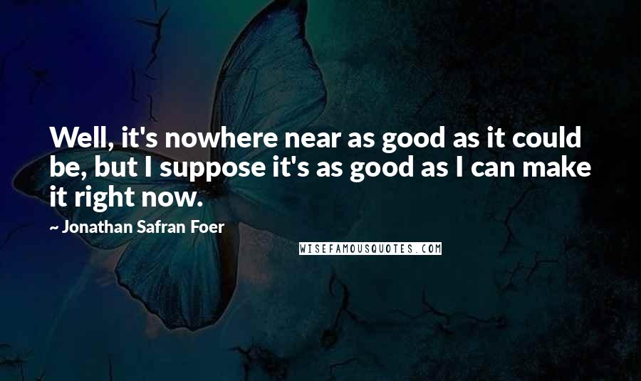 Jonathan Safran Foer Quotes: Well, it's nowhere near as good as it could be, but I suppose it's as good as I can make it right now.