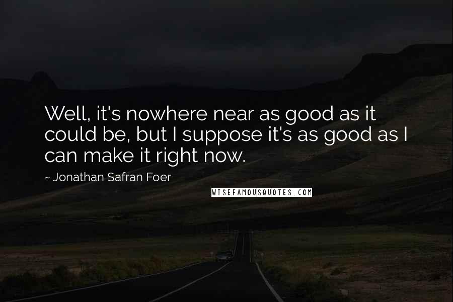 Jonathan Safran Foer Quotes: Well, it's nowhere near as good as it could be, but I suppose it's as good as I can make it right now.