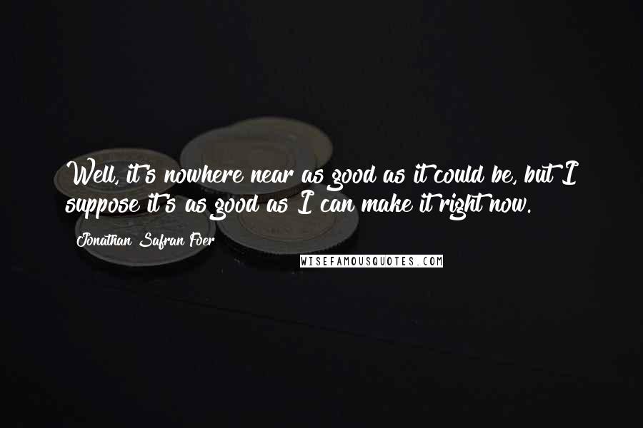 Jonathan Safran Foer Quotes: Well, it's nowhere near as good as it could be, but I suppose it's as good as I can make it right now.