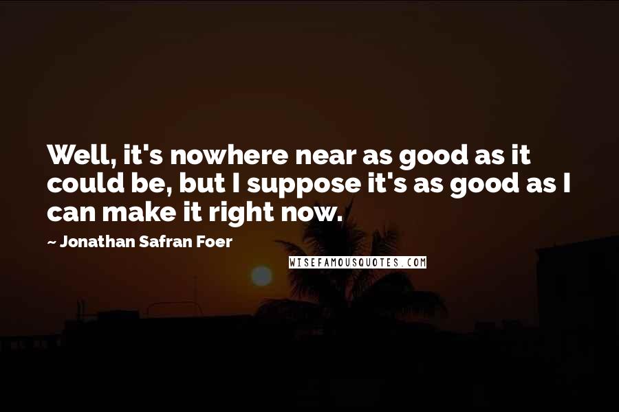 Jonathan Safran Foer Quotes: Well, it's nowhere near as good as it could be, but I suppose it's as good as I can make it right now.