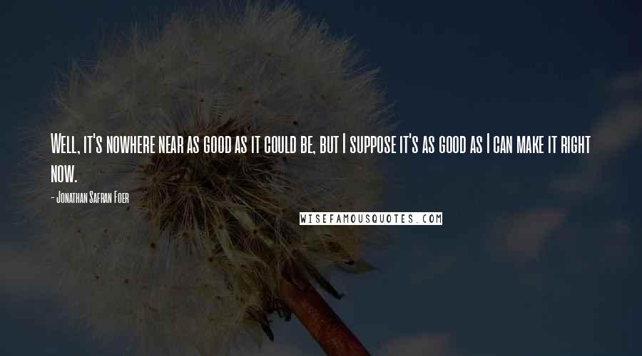 Jonathan Safran Foer Quotes: Well, it's nowhere near as good as it could be, but I suppose it's as good as I can make it right now.