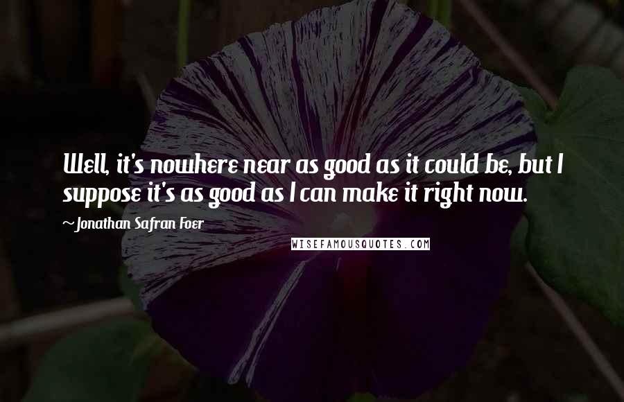 Jonathan Safran Foer Quotes: Well, it's nowhere near as good as it could be, but I suppose it's as good as I can make it right now.