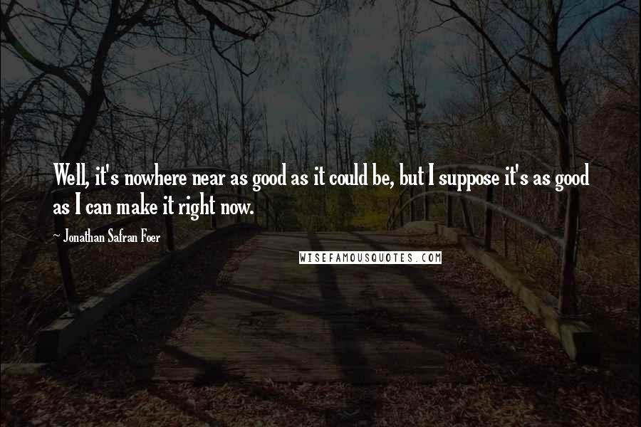 Jonathan Safran Foer Quotes: Well, it's nowhere near as good as it could be, but I suppose it's as good as I can make it right now.