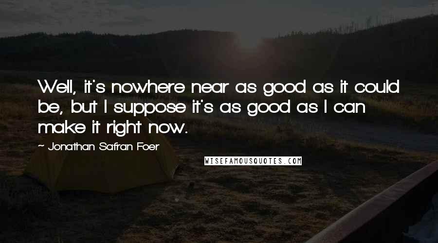 Jonathan Safran Foer Quotes: Well, it's nowhere near as good as it could be, but I suppose it's as good as I can make it right now.