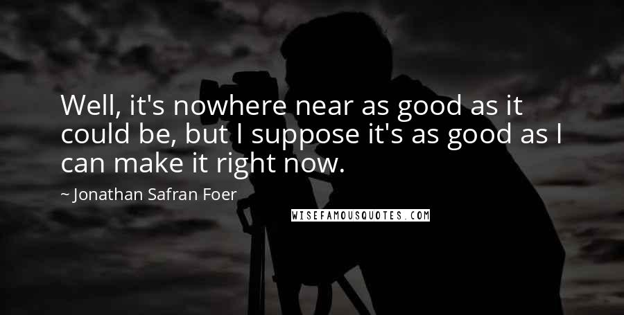 Jonathan Safran Foer Quotes: Well, it's nowhere near as good as it could be, but I suppose it's as good as I can make it right now.