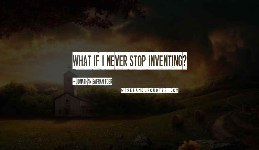 Jonathan Safran Foer Quotes: What if I never stop inventing?