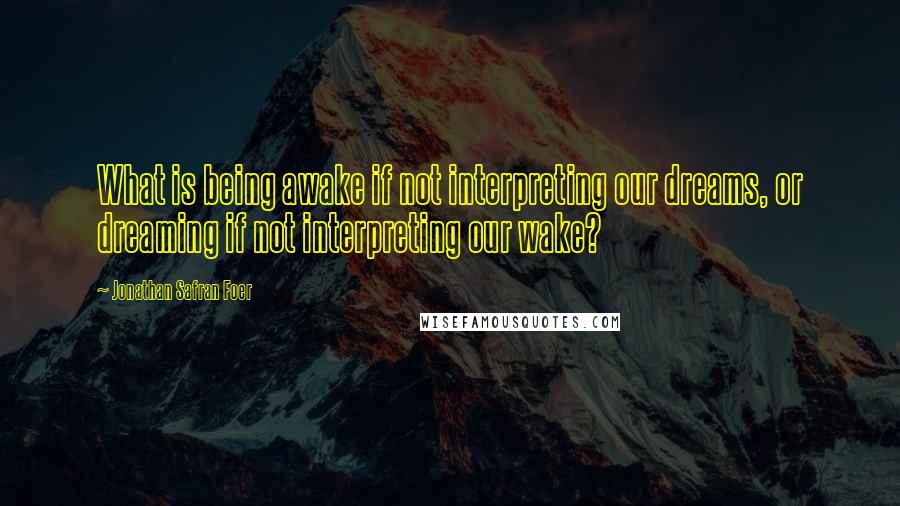 Jonathan Safran Foer Quotes: What is being awake if not interpreting our dreams, or dreaming if not interpreting our wake?