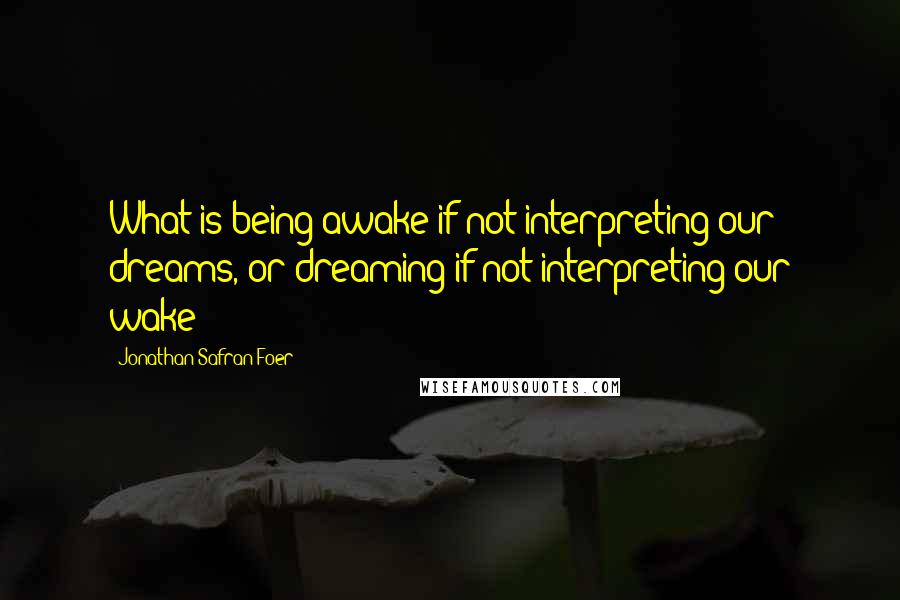 Jonathan Safran Foer Quotes: What is being awake if not interpreting our dreams, or dreaming if not interpreting our wake?