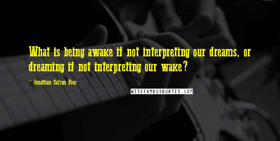 Jonathan Safran Foer Quotes: What is being awake if not interpreting our dreams, or dreaming if not interpreting our wake?