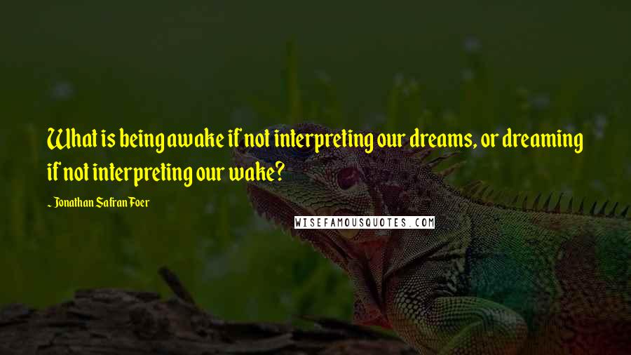 Jonathan Safran Foer Quotes: What is being awake if not interpreting our dreams, or dreaming if not interpreting our wake?