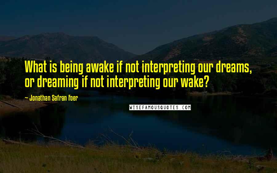 Jonathan Safran Foer Quotes: What is being awake if not interpreting our dreams, or dreaming if not interpreting our wake?