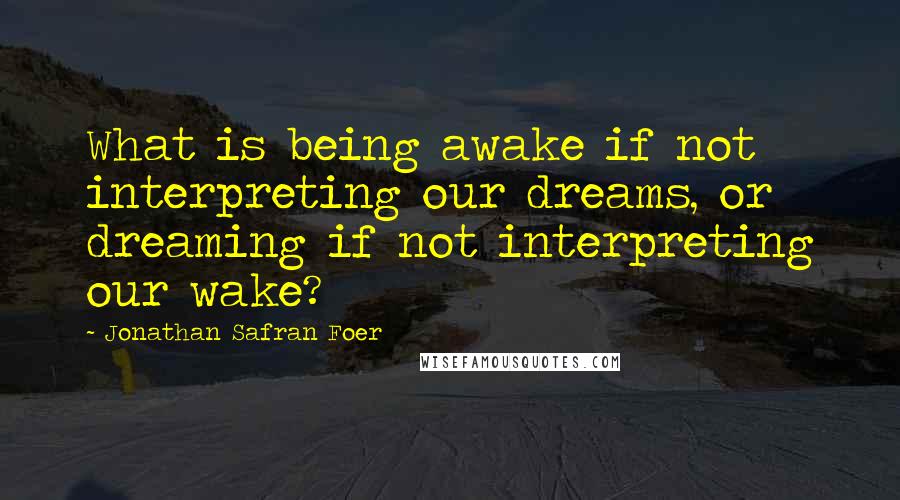 Jonathan Safran Foer Quotes: What is being awake if not interpreting our dreams, or dreaming if not interpreting our wake?