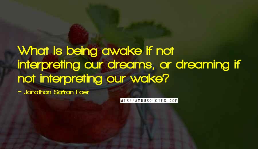 Jonathan Safran Foer Quotes: What is being awake if not interpreting our dreams, or dreaming if not interpreting our wake?