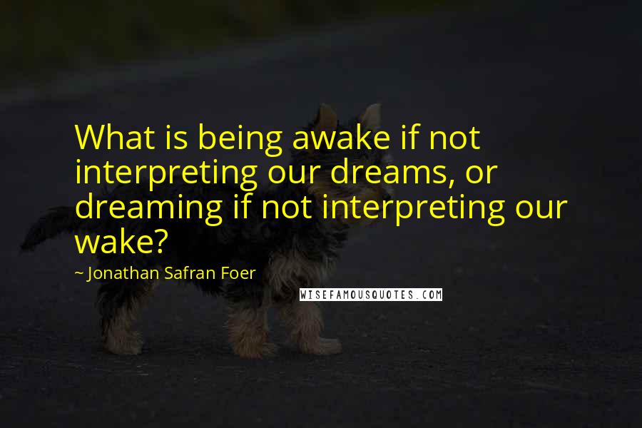 Jonathan Safran Foer Quotes: What is being awake if not interpreting our dreams, or dreaming if not interpreting our wake?