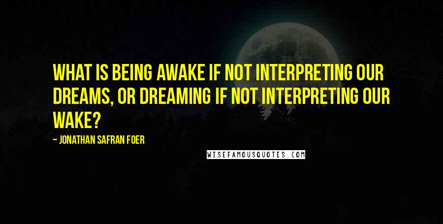 Jonathan Safran Foer Quotes: What is being awake if not interpreting our dreams, or dreaming if not interpreting our wake?