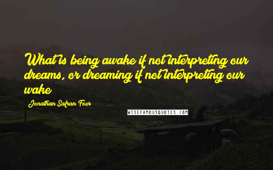 Jonathan Safran Foer Quotes: What is being awake if not interpreting our dreams, or dreaming if not interpreting our wake?