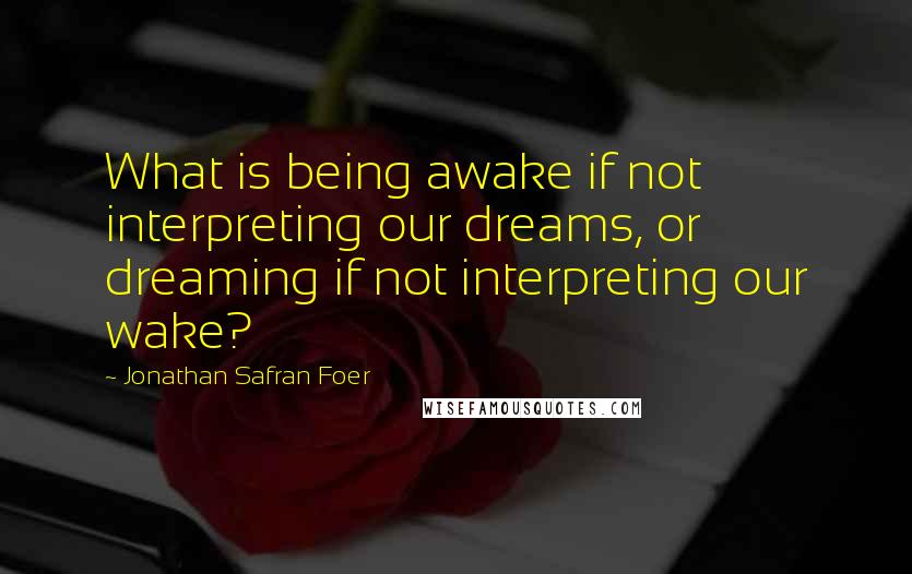 Jonathan Safran Foer Quotes: What is being awake if not interpreting our dreams, or dreaming if not interpreting our wake?