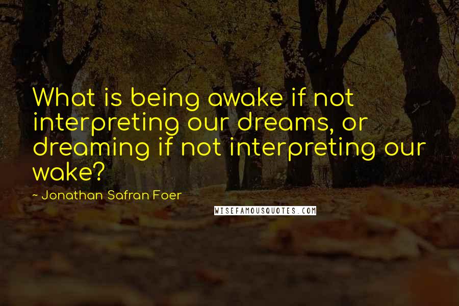 Jonathan Safran Foer Quotes: What is being awake if not interpreting our dreams, or dreaming if not interpreting our wake?