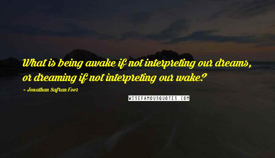 Jonathan Safran Foer Quotes: What is being awake if not interpreting our dreams, or dreaming if not interpreting our wake?