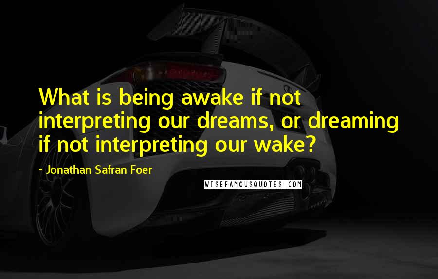 Jonathan Safran Foer Quotes: What is being awake if not interpreting our dreams, or dreaming if not interpreting our wake?