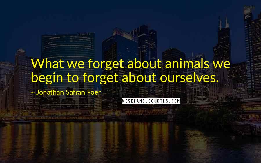 Jonathan Safran Foer Quotes: What we forget about animals we begin to forget about ourselves.