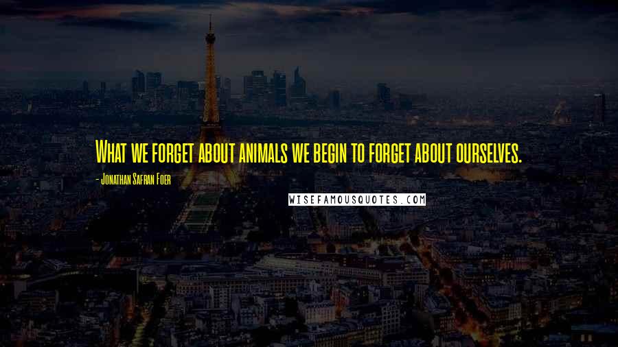 Jonathan Safran Foer Quotes: What we forget about animals we begin to forget about ourselves.