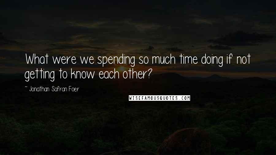 Jonathan Safran Foer Quotes: What were we spending so much time doing if not getting to know each other?