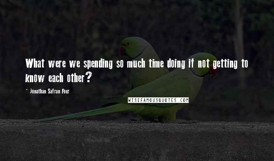 Jonathan Safran Foer Quotes: What were we spending so much time doing if not getting to know each other?