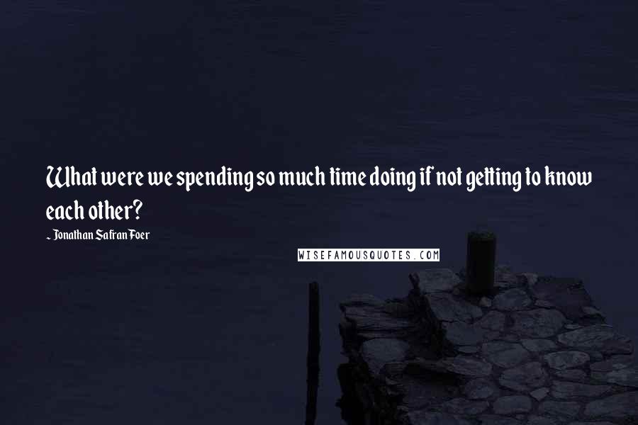 Jonathan Safran Foer Quotes: What were we spending so much time doing if not getting to know each other?