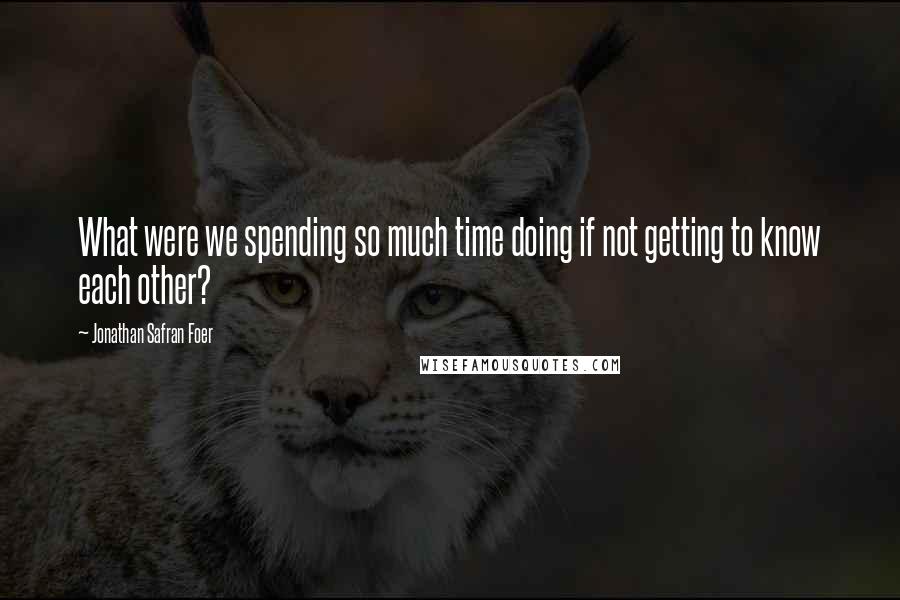 Jonathan Safran Foer Quotes: What were we spending so much time doing if not getting to know each other?