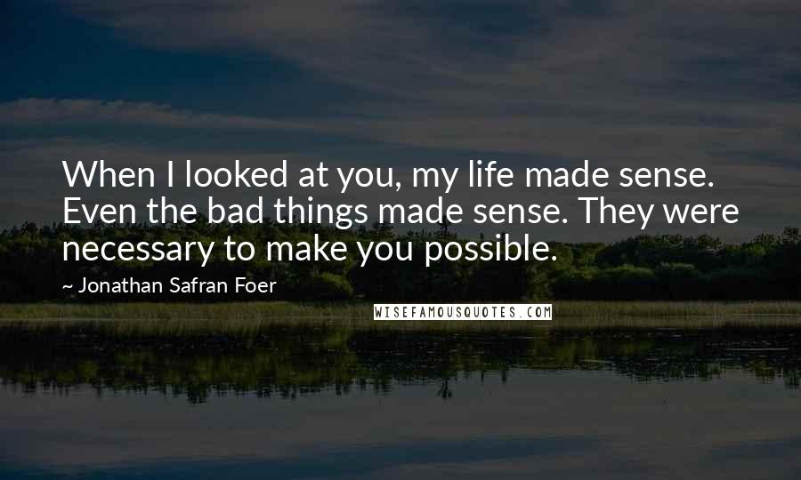 Jonathan Safran Foer Quotes: When I looked at you, my life made sense. Even the bad things made sense. They were necessary to make you possible.