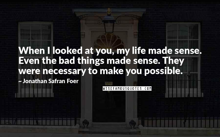 Jonathan Safran Foer Quotes: When I looked at you, my life made sense. Even the bad things made sense. They were necessary to make you possible.