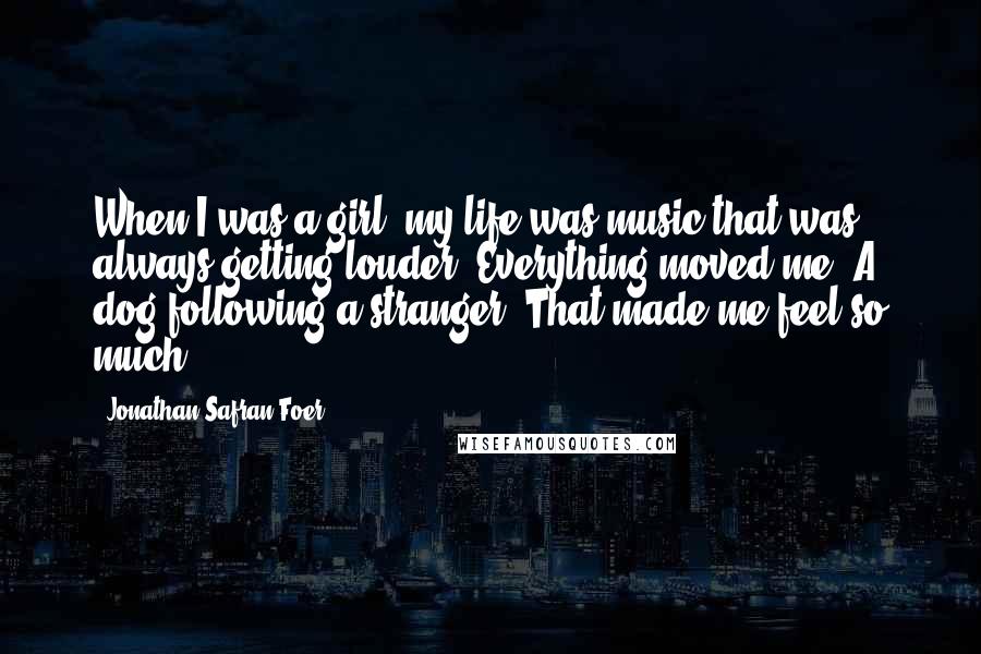 Jonathan Safran Foer Quotes: When I was a girl, my life was music that was always getting louder. Everything moved me. A dog following a stranger. That made me feel so much.