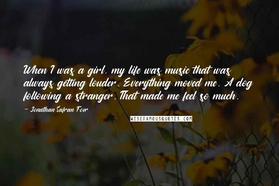 Jonathan Safran Foer Quotes: When I was a girl, my life was music that was always getting louder. Everything moved me. A dog following a stranger. That made me feel so much.