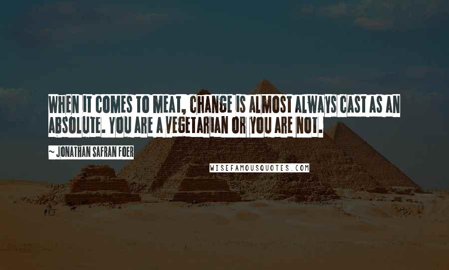 Jonathan Safran Foer Quotes: When it comes to meat, change is almost always cast as an absolute. You are a vegetarian or you are not.