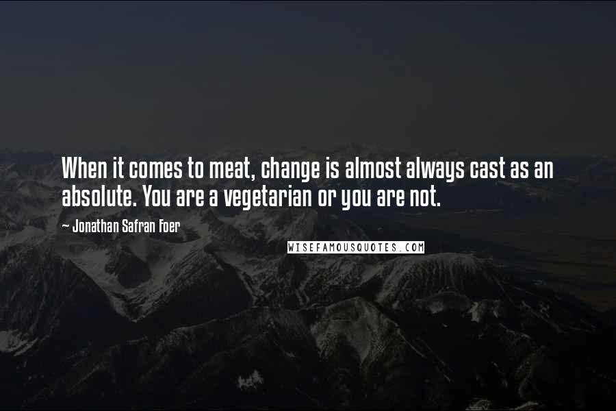 Jonathan Safran Foer Quotes: When it comes to meat, change is almost always cast as an absolute. You are a vegetarian or you are not.