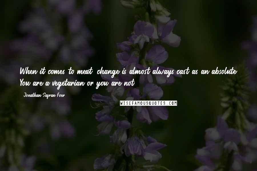 Jonathan Safran Foer Quotes: When it comes to meat, change is almost always cast as an absolute. You are a vegetarian or you are not.