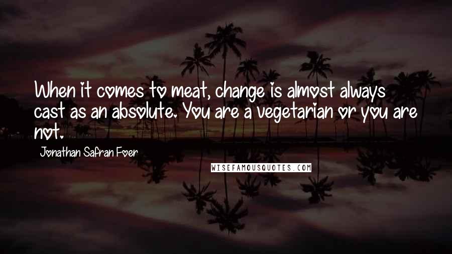 Jonathan Safran Foer Quotes: When it comes to meat, change is almost always cast as an absolute. You are a vegetarian or you are not.
