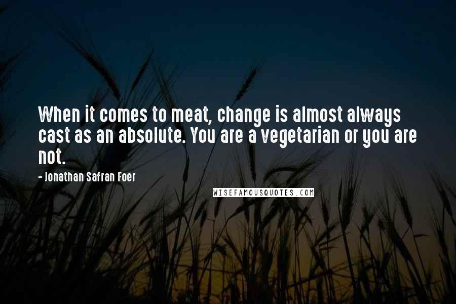 Jonathan Safran Foer Quotes: When it comes to meat, change is almost always cast as an absolute. You are a vegetarian or you are not.