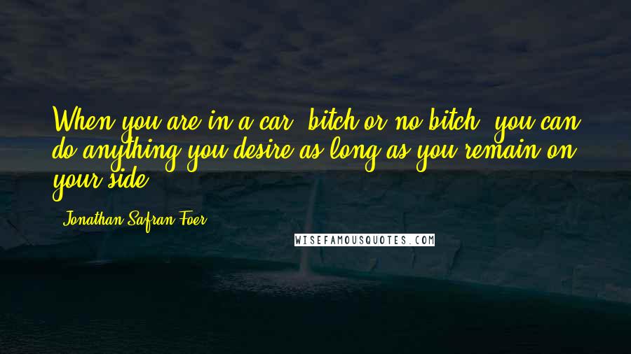Jonathan Safran Foer Quotes: When you are in a car, bitch or no bitch, you can do anything you desire as long as you remain on your side.