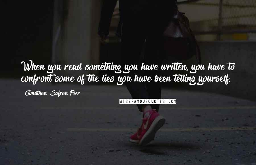 Jonathan Safran Foer Quotes: When you read something you have written, you have to confront some of the lies you have been telling yourself.