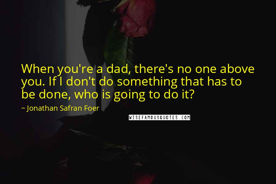 Jonathan Safran Foer Quotes: When you're a dad, there's no one above you. If I don't do something that has to be done, who is going to do it?