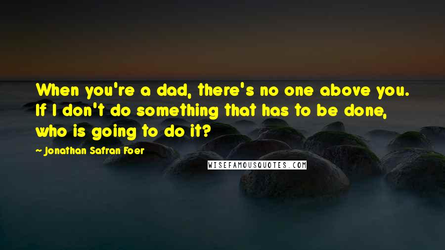 Jonathan Safran Foer Quotes: When you're a dad, there's no one above you. If I don't do something that has to be done, who is going to do it?