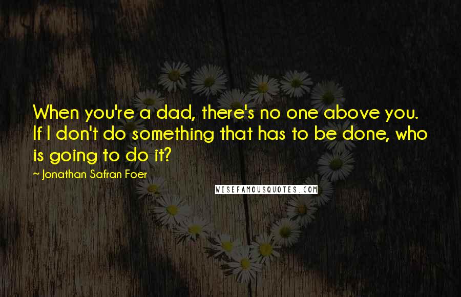 Jonathan Safran Foer Quotes: When you're a dad, there's no one above you. If I don't do something that has to be done, who is going to do it?