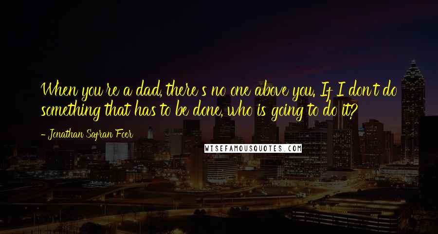 Jonathan Safran Foer Quotes: When you're a dad, there's no one above you. If I don't do something that has to be done, who is going to do it?